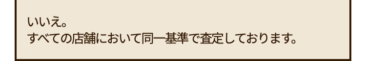いいえ。
すべての店舗において同一基準で査定しております。