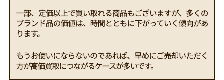 一部、定価以上で買い取れる商品もございますが、 多くの
ブランド品の価値は、時間とともに下がっていく傾向があ
ります。
もうお使いにならないのであれば、早めにご売却いただく
方が高価買取につながるケースが多いです。