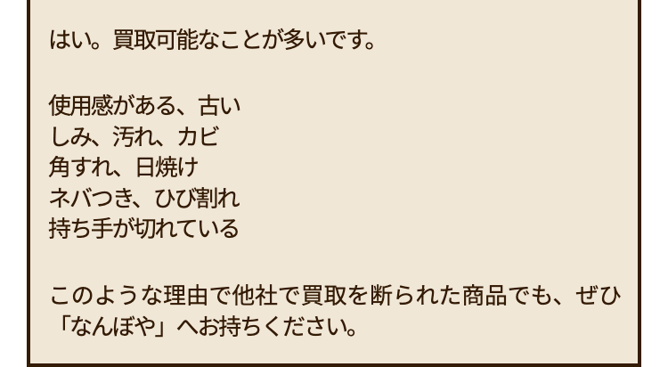 はい。買取可能なことが多いです。
使用感がある、古い
しみ、汚れ、カビ
角すれ、日焼け
ネバつき、ひび割れ
持ち手が切れている
このような理由で他社で買取を断られた商品でも、ぜひ
「なんぼや」 へお持ちください。