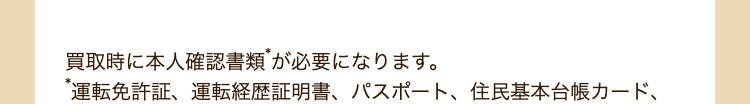 買取時に本人確認書類が必要になります。
運転免許証、運転経歴証明書、パスポート、住民基本台帳カード、