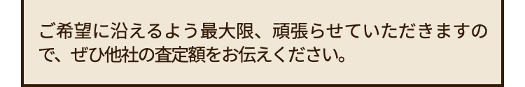 ご希望に沿えるよう最大限、 頑張らせていただきますの
で、ぜひ他社の査定額をお伝えください。