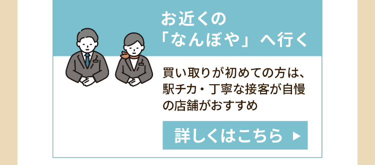 お近くの
「なんぼや」へ行く
買い取りが初めての方は、
駅チカ・丁寧な接客が自慢
の店舗がおすすめ
詳しくはこちら