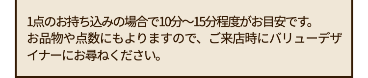 1点のお持ち込みの場合で10分~15分程度が目安です。
お品物や点数にもよりますので、 ご来店時にバリューデザ
イナーにお尋ねください。