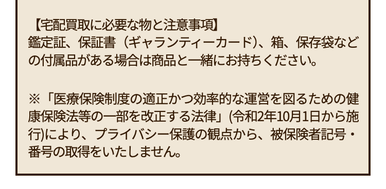 【宅配買取に必要な物と注意事項】
鑑定証、保証書(ギャランティーカード)、箱、保存袋など
の付属品がある場合は商品と一緒にお持ちください。
※「医療保険制度の適正かつ効率的な運営を図るための健
康保険法等の一部を改正する法律」(令和2年10月1日から施
行)により、 プライバシー保護の観点から、 被保険者記号・
番号の取得をいたしません。