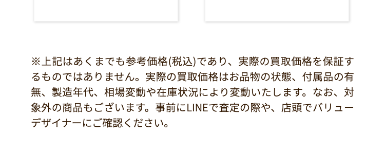 バッグの
買取容皆価格
2,550,000
エルメス
1,200,000 P
シャネル
ケリー28
トゴ ブラック
ゴールド金具
マトラッセ パテント
ハート型
チェーンハンドバッグ
ブラック
CO2 杉の木:30.2本分
杉の木 20.1 本分
水
浴槽: 177.2 杯分
浴槽 118.1 杯分
3,300,000P
エルメス
バーキン 25
トゴ ブラック
シルバー金具
275,000円
ルイ・ヴィトン
パルナセア
カプシーヌ BB
M94586
杉の木:40.3 本分
杉の木 1.7 本分
浴槽: 236.2杯分
浴槽: 167 杯分
1,100,000円
550,000円
シャネル
マトラッセ ラムスキン
ダブルフラップ
ダブルチェーンバッグ
ブラックシルバー金具
シャネル
ミニマトラッセ ラムスキン
チェーンショルダーバッグ
ブラック ゴールド金具
杉の木 30.2 本分
杉の木 30.2 本分
浴槽: 177.2 杯分
浴槽: 177.2杯分
187,000円
101,000円
ルイ・ヴィトン
モノグラム スピーディ
バンドリエール 20
M45957
ルイ・ヴィトン
モノグラム
ミニモンスリ
M51137
杉の木 7.5 本分
杉の木 22.7 本分
浴槽 293.5杯分
浴槽 880.5杯分
※上記はあくまでも参考価格 (税込) であり、 実際の買取価格を保証す
るものではありません。 実際の買取価格はお品物の状態、 付属品の有
無、製造年代、相場変動や在庫状況により変動いたします。 なお、対
象外の商品もございます。 事前にLINEで査定の際や、 店頭でバリュー
デザイナーにご確認ください。