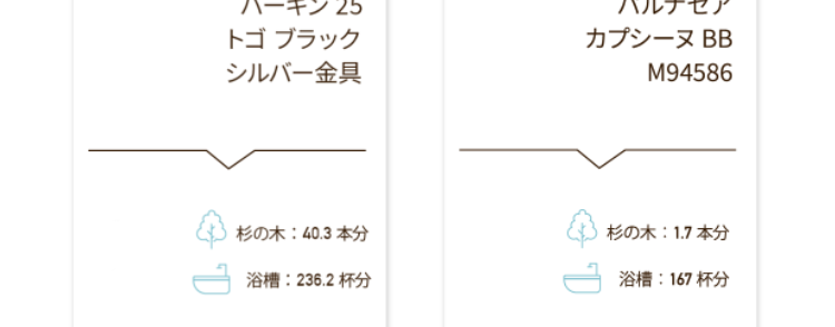 バッグの
買取容皆価格
2,550,000
エルメス
1,200,000 P
シャネル
ケリー28
トゴ ブラック
ゴールド金具
マトラッセ パテント
ハート型
チェーンハンドバッグ
ブラック
CO2 杉の木:30.2本分
杉の木 20.1 本分
水
浴槽: 177.2 杯分
浴槽 118.1 杯分
3,300,000P
エルメス
バーキン 25
トゴ ブラック
シルバー金具
275,000円
ルイ・ヴィトン
パルナセア
カプシーヌ BB
M94586
杉の木:40.3 本分
杉の木 1.7 本分
浴槽: 236.2杯分
浴槽: 167 杯分
1,100,000円
550,000円
シャネル
マトラッセ ラムスキン
ダブルフラップ
ダブルチェーンバッグ
ブラックシルバー金具
シャネル
ミニマトラッセ ラムスキン
チェーンショルダーバッグ
ブラック ゴールド金具
杉の木 30.2 本分
杉の木 30.2 本分
浴槽: 177.2 杯分
浴槽: 177.2杯分
187,000円
101,000円
ルイ・ヴィトン
モノグラム スピーディ
バンドリエール 20
M45957
ルイ・ヴィトン
モノグラム
ミニモンスリ
M51137
杉の木 7.5 本分
杉の木 22.7 本分
浴槽 293.5杯分
浴槽 880.5杯分
※上記はあくまでも参考価格 (税込) であり、 実際の買取価格を保証す
るものではありません。 実際の買取価格はお品物の状態、 付属品の有
無、製造年代、相場変動や在庫状況により変動いたします。 なお、対
象外の商品もございます。 事前にLINEで査定の際や、 店頭でバリュー
デザイナーにご確認ください。