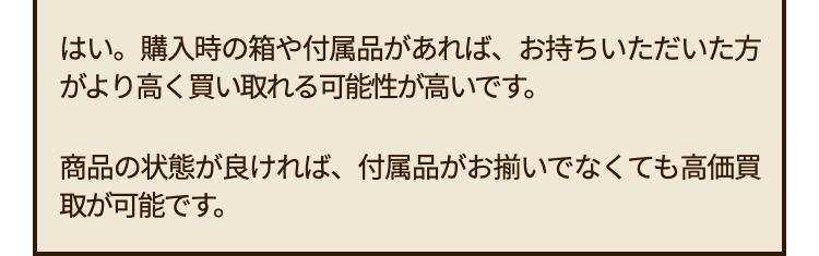 はい。購入時の箱や付属品があれば、 お持ちいただいた方
がより高く買い取れる可能性が高いです。
商品の状態が良ければ、 付属品がお揃いでなくても高価買
取が可能です。