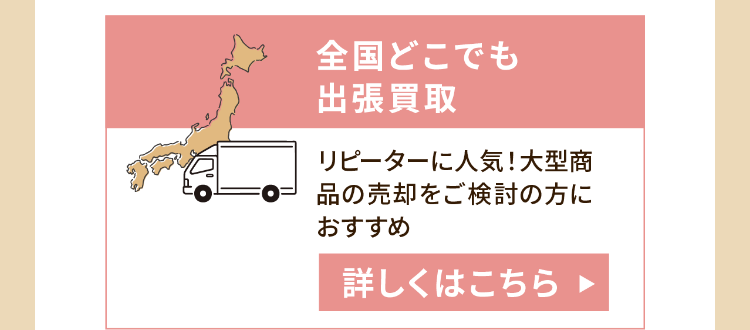 全国どこでも
出張買取
リピーターに人気!大型商
品の売却をご検討の方に
おすすめ
詳しくはこちら