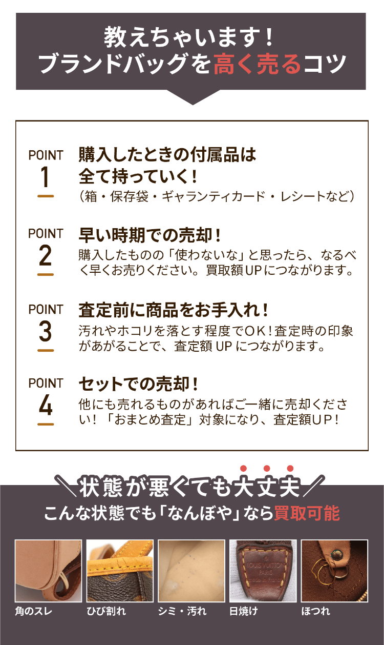教えちゃいます!
ブランドバッグを高く売るコツ
POINT 購入したときの付属品は
1 全て持っていく!
(箱・保存袋・ギャランティカード・レシートなど)
POINT 早い時期での売却!
2 購入したものの 「使わないな」 と思ったら、なるべ
く早くお売りください。 買取額UPにつながります。
POINT 査定前に商品をお手入れ!
3 汚れやホコリを落とす程度でOK! 査定時の印象
があがることで、査定額 UP につながります。
POINT セットでの売却!
4 他にも売れるものがあればご一緒に売却くださ
い! 「おまとめ査定」 対象になり、査定額UP!
状態が悪くても大丈夫/
こんな状態でも 「なんぼや」 なら買取可能
LOUIS VUITION
PARIS
角のスレ
ひび割れ
シミ・汚れ 日焼け
ほつれ