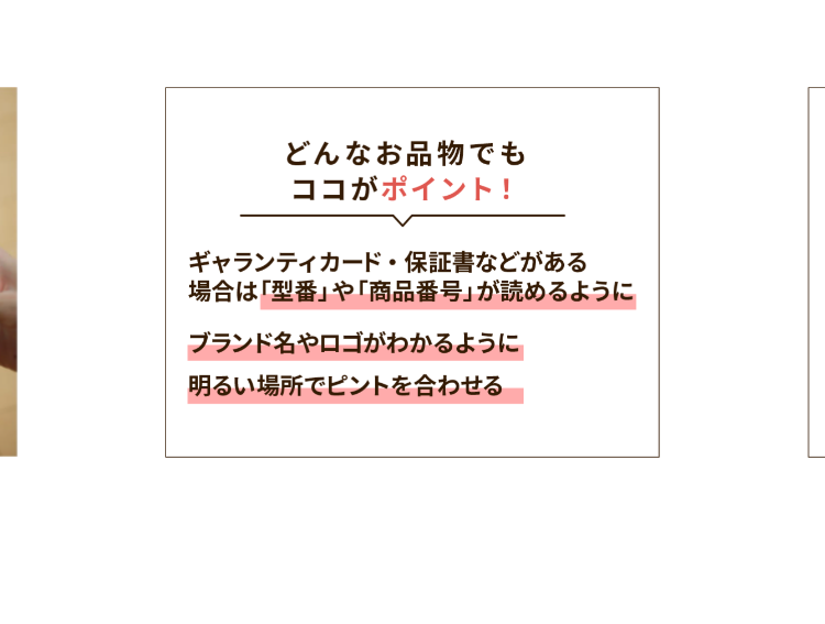 どんなお品物でも
ココがポイント!
ギャランティカード・保証書などがある
場合は「型番」 や 「商品番号」が読めるように
ブランド名やロゴがわかるように
明るい場所でピントを合わせる