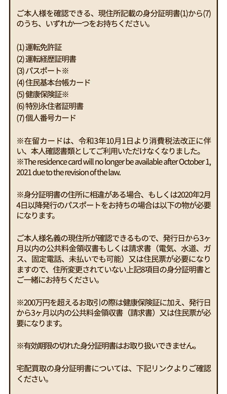 ご本人様を確認できる、 現住所記載の身分証明書(1)から(7)
のうち、いずれか一つをお持ちください。
(1) 運転免許証
(2) 運転経歴証明書
(3) パスポート※
(4) 住民基本台帳カード
(5) 健康保険証※
(6) 特別永住者証明書
(7) 個人番号カード
※在留カードは、 令和3年10月1日より消費税法改正に伴
い、本人確認書類としてご利用いただけなくなりました。
*The residence card will no longer be available after October 1,
2021 due to the revision of the law.
※身分証明書の住所に相違がある場合、もしくは2020年2月
4日以降発行のパスポートをお持ちの場合は以下の物が必要
になります。
ご本人様名義の現住所が確認できるもので、 発行日から3ヶ
月以内の公共料金領収書もしくは請求書 (電気、水道、ガ
ス、固定電話、未払いでも可能) 又は住民票が必要になり
ますので、 住所変更されていない上記8項目の身分証明書と
ご一緒にお持ちください。
※200万円を超えるお取引の際は健康保険証に加え、発行日
から3ヶ月以内の公共料金領収書(請求書)又は住民票が必
要になります。
※有効期限の切れた身分証明書はお取り扱いできません。
宅配買取の身分証明書については、下記リンクよりご確認
ください。